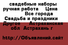 свадебные наборы(ручная работа) › Цена ­ 1 200 - Все города Свадьба и праздники » Другое   . Астраханская обл.,Астрахань г.